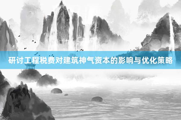 研讨工程税费对建筑神气资本的影响与优化策略