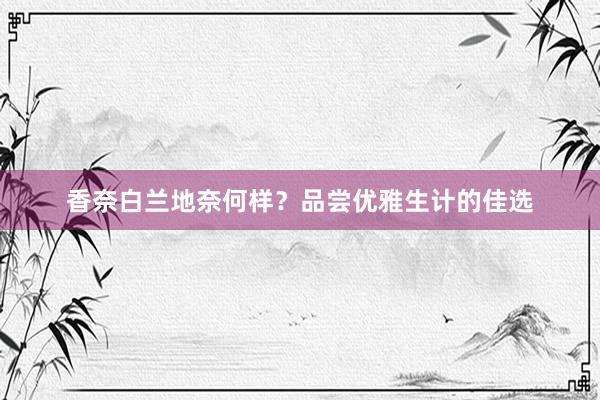 香奈白兰地奈何样？品尝优雅生计的佳选