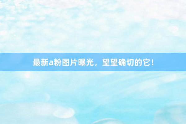 最新a粉图片曝光，望望确切的它！
