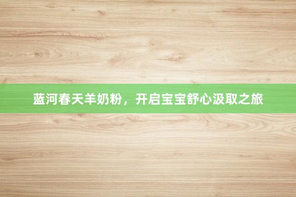 蓝河春天羊奶粉，开启宝宝舒心汲取之旅
