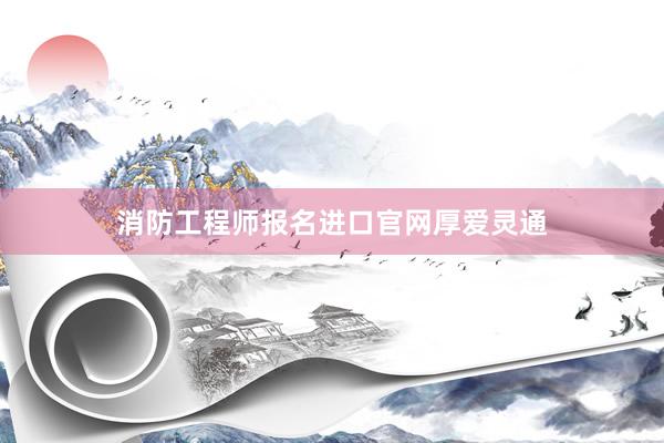 消防工程师报名进口官网厚爱灵通