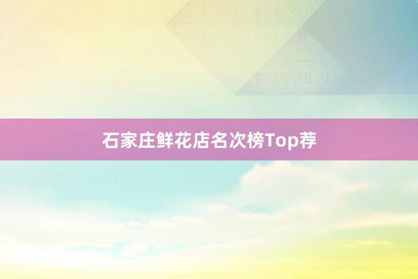 石家庄鲜花店名次榜Top荐