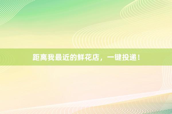 距离我最近的鲜花店，一键投递！