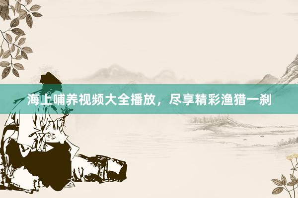 海上哺养视频大全播放，尽享精彩渔猎一刹